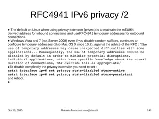 Oct 19, 2015 Roberto Innocente inno@sissa.it 140
RFC4941 IPv6 privacy /2
● The default on Linux when using privacy extension (privext) is to maintain the mEUI64
derived address for inbound connections and use RFC4941 temporary addresses for outbound
connections.
● Windows Vista and 7 (not Server 2008) even if you disable random suffixes, continues to
configure temporary addresses (also Mac OS X since 10.7), against the advice of the RFC : “The 
use of temporary addresses may cause unexpected difficulties with some 
applications... Consequently, the use of temporary addresses SHOULD be 
disabled by default in order to minimize potential disruptions. 
Individual applications, which have specific knowledge about the normal 
duration of connections, MAY override this as appropriate.”
●To disable completely the privacy extension you need to set :
netsh interface ipv6 set privacy state=disabled store=active
netsh interface ipv6 set privacy state=disabled store=persistent
and reboot.
●
 