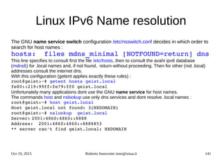 Oct 19, 2015 Roberto Innocente inno@sissa.it 141
Linux IPv6 Name resolution
The GNU name service switch configuration /etc/nsswitch.conf decides in which order to
search for host names :
hosts:  files mdns_minimal [NOTFOUND=return] dns
This line specifies to consult first the file /etc/hosts, then to consult the avahi ipv6 database
(mdns6) for .local names and, if not found, return without proceeding. Then for other (not .local)
addresses consult the internet dns.
With this configuration (getent applies exactly these rules) :
root@geist:~# getent hosts geist.local
fe80::219:99ff:fe79:ff0 geist.local
Unfortunately many applications dont use the GNU name service for host names.
The commands host and nslookup use only dns services and dont resolve .local names :
root@geist:~# host geist.local
Host geist.local not found: 3(NXDOMAIN)
root@geist:~# nslookup  geist.local
Server: 2001:4860:4860::8888
Address: 2001:4860:4860::8888#53
** server can't find geist.local: NXDOMAIN
 