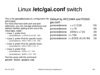 Oct 19, 2015 Roberto Innocente inno@sissa.it 142
Linux /etc/gai.conf switch
This is the getaddrinfo(3) configuration file
(RFC3484).
For hosts that have both ipv4 and ipv6
addresses, you can manage preference over
address families adding at the end of file
/etc/gai.conf :
● Case 1: prefer IPv4
– precedence ::ffff:0:0/96 100
● Case 2: prefer IPv6 for specific hosts :
– precedence 2001:760::/32 100
● Case 3: prefer IPv4 for specific hosts :
– precedence 2001:760::/32 0
● Case 4: prefer IPv6
– precedence 2000::/3 100
– precedence fe80::/16 100
Test the cases with the command : 
getent hosts google.com
Default by RFC3484 and POSIX
gai.conf :
precedence  ::1/128       50
precedence  ::/0          40
precedence  2002::/16     30
precedence ::/96          20
precedence ::ffff:0:0/96  10
 