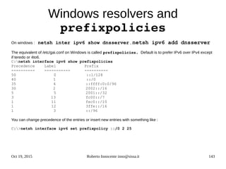 Oct 19, 2015 Roberto Innocente inno@sissa.it 143
Windows resolvers and
prefixpolicies
On windows : netsh inter ipv6 show dnsserver , netsh ipv6 add dnsserver
The equivalent of /etc/gai.conf on Windows is called prefixpolicies. Default is to prefer IPv6 over IPv4 except
if teredo or 4to6.
C:netsh interface ipv6 show prefixpolicies
Precedence Label Prefix
---------- ----------- ----------
50 0 ::1/128
40 1 ::/0
35 4 ::ffff:0:0/96
30 2 2002::/16
5 5 2001::/32
3 13 fc00::/7
1 11 fec0::/10
1 12 3ffe::/16
1 3 ::/96
You can change precedence of the entries or insert new entries with something like :
C:>netsh interface ipv6 set prefixpolicy ::/0 2 25
 
 