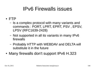Oct 19, 2015 Roberto Innocente inno@sissa.it 144
IPv6 Firewalls issues
● FTP
– Is a complex protocol with many variants and
commands : PORT, LPRT, EPRT, PSV , EPSV,
LPSV (RFC1639-2428)
– Not supported in all its variants in many IPv6
firewalls
– Probably HTTP with WEBDAV and DELTA will
substitute it in the future
● Many firewalls don't support IPv6 H.323
 