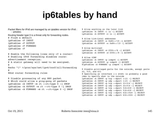 Oct 19, 2015 Roberto Innocente inno@sissa.it 145
ip6tables by hand
Packet filters for IPv6 are managed by an iptables version for IPv6 :
– ip6tables
Routing header type 0 is a threat only for forwarding nodes.
# Flush & default
ip6tables ­F INPUT
ip6tables ­F OUTPUT
ip6tables ­F FORWARD
ip6tables ­F
# Enable the following lines only if a router!
# Enabling IPv6 forwarding disables route­
advertisement reception.
# A static gateway will need to be assigned.
#
#echo "1" >/proc/sys/net/ipv6/conf/all/forwarding
#
#End router forwarding rules
# Disable processing of any RH0 packet
# Which could allow a ping­pong of packets
ip6tables ­A INPUT ­m rt ­­rt­type 0 ­j DROP
ip6tables ­A OUTPUT ­m rt ­­rt­type 0 ­j DROP
ip6tables ­A FORWARD ­m rt ­­rt­type 0 ­j DROP
# Allow anything on the local link
ip6tables ­A INPUT ­i lo ­j ACCEPT
ip6tables ­A OUTPUT ­o lo ­j ACCEPT
# Allow Link­Local addresses
ip6tables ­A INPUT ­s fe80::/10 ­j ACCEPT
ip6tables ­A OUTPUT ­s fe80::/10 ­j ACCEPT
# Allow multicast
ip6tables ­A INPUT ­d ff00::/8 ­j ACCEPT
ip6tables ­A OUTPUT ­d ff00::/8 ­j ACCEPT
# Allow ICMP
ip6tables ­A INPUT ­p icmpv6 ­j ACCEPT
ip6tables ­A OUTPUT ­p icmpv6 ­j ACCEPT
#ip6tables ­A FORWARD ­p icmpv6 ­j ACCEPT
# Disable privileged ports for the outside, except ports 
22, 515, and 631
# Specifying an interface (­i ethX) is probably a good 
idea to specify what is the outside
ip6tables ­A INPUT ­p tcp ­­dport 1:21 ­j REJECT
ip6tables ­A INPUT ­p udp ­­dport 1:21 ­j REJECT
ip6tables ­A INPUT ­p tcp ­­dport 23:514 ­j REJECT
ip6tables ­A INPUT ­p udp ­­dport 23:514 ­j REJECT
ip6tables ­A INPUT ­p tcp ­­dport 516:630 ­j REJECT
ip6tables ­A INPUT ­p udp ­­dport 516:630 ­j REJECT
ip6tables ­A INPUT ­p tcp ­­dport 632:1024 ­j REJECT
ip6tables ­A INPUT ­p udp ­­dport 632:1024 ­j REJECT
 