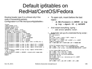 Oct 19, 2015 Roberto Innocente inno@sissa.it 146
Default ip6tables on
RedHat/CentOS/Fedora
Routing header type 0 is a threat only if the
node is forwarding packets.
Configuration is in file /etc/sysconfig/ip6tables :
*filter
:INPUT ACCEPT [0:0]
:FORWARD ACCEPT [0:0]
:OUTPUT ACCEPT [0:0]
:RH­Firewall­1­INPUT ­ [0:0]
­A INPUT ­j RH­Firewall­1­INPUT
­A FORWARD ­j RH­Firewall­1­INPUT
­A RH­Firewall­1­INPUT ­i lo ­j ACCEPT
­A RH­Firewall­1­INPUT ­i eth0 ­j ACCEPT
­A RH­Firewall­1­INPUT ­i br0 ­j ACCEPT
­A RH­Firewall­1­INPUT ­p icmpv6 ­j ACCEPT
­A RH­Firewall­1­INPUT ­p 50 ­j ACCEPT
­A RH­Firewall­1­INPUT ­p 51 ­j ACCEPT
­A RH­Firewall­1­INPUT ­p udp ­­dport 5353 ­d ff02::fb ­j 
ACCEPT
­A RH­Firewall­1­INPUT ­p udp ­m udp ­­dport 631 ­j ACCEPT
­A RH­Firewall­1­INPUT ­p tcp ­m tcp ­­dport 631 ­j ACCEPT
­A RH­Firewall­1­INPUT ­p udp ­m udp ­­dport 32768:61000 ­j 
ACCEPT
­A RH­Firewall­1­INPUT ­p tcp ­m tcp ­­dport 32768:61000 ! 
­­syn ­j ACCEPT
­A RH­Firewall­1­INPUT ­j REJECT ­­reject­with icmp6­adm­
prohibited
COMMIT
● To open ssh, insert before the last
reject :
– ­A RH­Firewall­1­INPUT ­m tcp 
­p tcp ­­dport 22 ­j ACCEPT
● And restart everything typing :
– sudo service ip6tables restart
● Automatic set up of a restricted fw by script :
.
.
#!/bin/bash
IPT="/sbin/ip6tables"
IF="eth0"
$IPT -F;$IPT -X;$IPT -t mangle -F;$IPT -t mangle -X
#unlimited access to loopback
$IPT -A INPUT -i lo -j ACCEPT; $IPT -A OUTPUT -o lo -j ACCEPT
# DROP all incomming traffic
$IPT -P INPUT DROP; $IPT -P OUTPUT DROP; $IPT -P FORWARD DROP
# Allow full outgoing connection but no incomming stuff
$IPT -A INPUT -i $IF -m state --state ESTABLISHED,RELATED -j ACCEPT
$IPT -A OUTPUT -o $IF -m state --state NEW,ESTABLISHED,RELATED -j ACCEPT
# allow incoming ICMP ping pong stuff
$IPT -A INPUT -i $IF -p ipv6-icmp -j ACCEPT
$IPT -A OUTPUT -o $IF -p ipv6-icmp -j ACCEPT 
############# add your rules below ############
### open IPv6 port 22
$IPT -A INPUT -i $IF -p tcp --destination-port 22 -j ACCEPT
##################
# log everything else
$IPT -A INPUT -i $IF -j LOG; $IPT -A INPUT -i $IF -j DROP
 