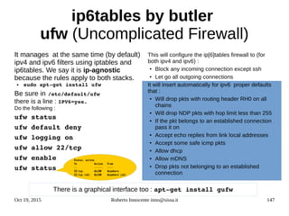 Oct 19, 2015 Roberto Innocente inno@sissa.it 147
ip6tables by butler
ufw (Uncomplicated Firewall)
It manages at the same time (by default)
ipv4 and ipv6 filters using iptables and
ip6tables. We say it is ip-agnostic
because the rules apply to both stacks.
● sudo apt­get install ufw
Be sure in /etc/default/ufw 
there is a line : IPV6=yes.
Do the following :
ufw status
ufw default deny
ufw logging on
ufw allow 22/tcp
ufw enable
ufw status
This will configure the ip[6]tables firewall to (for
both ipv4 and ipv6) :
● Block any incoming connection except ssh
● Let go all outgoing connections
It will insert automatically for ipv6 proper defaults
that :
● Will drop pkts with routing header RH0 on all
chains
● Will drop NDP pkts with hop limit less than 255
● If the pkt belongs to an established connection
pass it on
● Accept echo replies from link local addresses
● Accept some safe icmp pkts
● Allow dhcp
● Allow mDNS
● Drop pkts not belonging to an established
connection
There is a graphical interface too : apt­get install gufw
Status: active
To Action From
-- ------ ----
22/tcp ALLOW Anywhere
22/tcp (v6) ALLOW Anywhere (v6)
 
