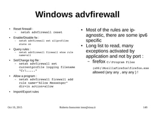Oct 19, 2015 Roberto Innocente inno@sissa.it 149
Windows advfirewall
● Reset firewall :
–  netsh advfirewall reset
● Enable/Disable fw :
– netsh advfirewall set allprofiles 
state on
● Query rules :
– netsh advfirewall firewall show rule 
name=all
● Set/Change log file :
– netsh advfirewall set 
currentprofile logging filename 
"C:.....”
● Allow a program :
– netsh advfirewall firewall add 
rule name="Allow Messenger" 
dir=in action=allow
● Import/Export rules
● Most of the rules are ip-
agnostic, there are some ipv6
specific
● Long list to read, many
exceptions activated by
application and not by port :
– firefox C:Program Files 
(x86)MozillaFirefoxfirefox.exe
allowed (any any , any any ) !
 