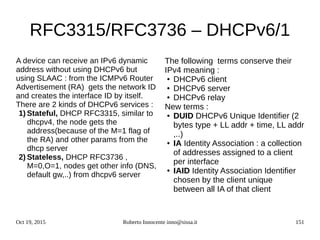Oct 19, 2015 Roberto Innocente inno@sissa.it 151
RFC3315/RFC3736 – DHCPv6/1
A device can receive an IPv6 dynamic
address without using DHCPv6 but
using SLAAC : from the ICMPv6 Router
Advertisement (RA) gets the network ID
and creates the interface ID by itself.
There are 2 kinds of DHCPv6 services :
1) Stateful, DHCP RFC3315, similar to
dhcpv4, the node gets the
address(because of the M=1 flag of
the RA) and other params from the
dhcp server
2) Stateless, DHCP RFC3736 ,
M=0,O=1, nodes get other info (DNS,
default gw,..) from dhcpv6 server
The following terms conserve their
IPv4 meaning :
● DHCPv6 client
● DHCPv6 server
● DHCPv6 relay
New terms :
● DUID DHCPv6 Unique Identifier (2
bytes type + LL addr + time, LL addr
,..)
● IA Identity Association : a collection
of addresses assigned to a client
per interface
● IAID Identity Association Identifier
chosen by the client unique
between all IA of that client
 
