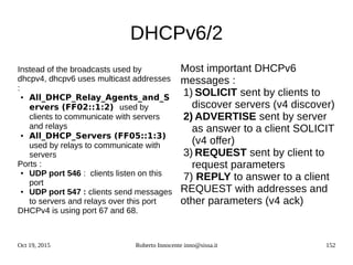 Oct 19, 2015 Roberto Innocente inno@sissa.it 152
DHCPv6/2
Instead of the broadcasts used by
dhcpv4, dhcpv6 uses multicast addresses
:
● All_DHCP_Relay_Agents_and_S
ervers (FF02::1:2) used by
clients to communicate with servers
and relays
● All_DHCP_Servers (FF05::1:3)
used by relays to communicate with
servers
Ports :
● UDP port 546 : clients listen on this
port
● UDP port 547 : clients send messages
to servers and relays over this port
DHCPv4 is using port 67 and 68.
Most important DHCPv6
messages :
1) SOLICIT sent by clients to
discover servers (v4 discover)
2) ADVERTISE sent by server
as answer to a client SOLICIT
(v4 offer)
3) REQUEST sent by client to
request parameters
7) REPLY to answer to a client
REQUEST with addresses and
other parameters (v4 ack)
 