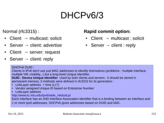 Oct 19, 2015 Roberto Innocente inno@sissa.it 153
DHCPv6/3
Normal (rfc3315) :
● Client → multicast: solicit
● Server → client: advertise
● Client → server: request
● Server → client: reply
Rapid commit option:
● Client → multicast : solicit
● Server → client : reply
DHCPv6 DUID :
Clients in IPv6 don't use just MAC addresses to identify themselves (problems : multiple interface,
multiple VM ,mobility,..) but a long lived Unique Identifier.
DUID : Device Unique Identifier Used by both clients and servers : it should be stored in
permanent memory. 3 methods were defined in rfc3315 for its generation :
● LinkLayer address + time (LLT)
● Vendor assigned Unique ID based on Enterprise Number
● LinkLayer address
http://www.tc.mtu.edu/ipv6/wide_mkduid.pl
Each interface has an IAID Interface Association Identifier that is a binding between an interface and
1 or more ipv6 addresses. DHCPv6 gives addresses based on DUID and IAID.
 