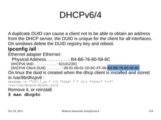 Oct 19, 2015 Roberto Innocente inno@sissa.it 154
DHCPv6/4
A duplicate DUID can cause a client not to be able to obtain an address
from the DHCP server, the DUID is unique for the client for all interfaces.
On windows delete the DUID registry key and reboot.
Ipconfig /all :
Ethernet adapter Ethernet:
Physical Address. . . . . . . . . : B4-B6-76-60-58-8C
DHCPv6 IAID . . . . . . . . . . . : 621412391
DHCPv6 Client DUID. . . . . . . . : 00-01-00-01-1D-6C-FF-06-B4-B6-76-60-58-8C
On linux the duid is created when the dhcp client is installed and stored
in /var/lib/dhcpv6 :
hexdump -e '"%07.7_ax " 1/2 "%04x" " " 14/1 "%02x:" "n"'
/var/lib/dhcpv6/dhcp6c_duid
Remove it, or reinstall.
$ man dhcp6c
 