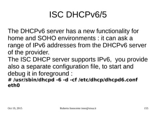 Oct 19, 2015 Roberto Innocente inno@sissa.it 155
ISC DHCPv6/5
The DHCPv6 server has a new functionality for
home and SOHO environments : it can ask a
range of IPv6 addresses from the DHCPv6 server
of the provider.
The ISC DHCP server supports IPv6, you provide
also a separate configuration file, to start and
debug it in foreground :
# /usr/sbin/dhcpd -6 -d -cf /etc/dhcp/dhcpd6.conf
eth0
 