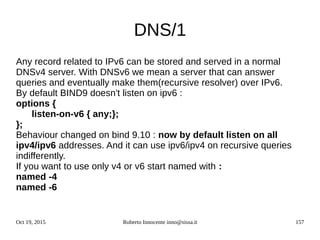 Oct 19, 2015 Roberto Innocente inno@sissa.it 157
DNS/1
Any record related to IPv6 can be stored and served in a normal
DNSv4 server. With DNSv6 we mean a server that can answer
queries and eventually make them(recursive resolver) over IPv6.
By default BIND9 doesn't listen on ipv6 :
options {
listen-on-v6 { any;};
};
Behaviour changed on bind 9.10 : now by default listen on all
ipv4/ipv6 addresses. And it can use ipv6/ipv4 on recursive queries
indifferently.
If you want to use only v4 or v6 start named with :
named -4
named -6
 