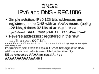 Oct 19, 2015 Roberto Innocente inno@sissa.it 158
DNS/2
IPv6 and DNS - RFC1886
● Simple solution: IPv6 128 bits addresses are
registered in the DNS with an AAAA record (being
128 bits, 4 times 32 bits of an A address)
ipv6-host AAAA 2001:db8:12::213:45ea:3aef
● Reverse addresses : registered in the new
.ip6.arpa. domain :
f.e.a.3.a.e.5.4.3.1.2.0.0.0.0.0.0.0.0.2.1.0.0.8.b.d.0.1.0.0.2.ip6.arpa IN PTR ipv6-
host.example.com
It's simpler to see it than to explain it : each hex digit of the IPv6
address in reverse order is now a label in the hierarchy.
NB. pronounce AAAA as quad A, not
AAAAAAAAAAAAAHH !
 