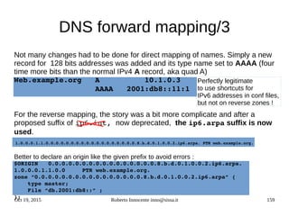 Oct 19, 2015 Roberto Innocente inno@sissa.it 159
DNS forward mapping/3
Not many changes had to be done for direct mapping of names. Simply a new
record for 128 bits addresses was added and its type name set to AAAA (four
time more bits than the normal IPv4 A record, aka quad A)
Web.example.org   A          10.1.0.3
                  AAAA   2001:db8::11:1
For the reverse mapping, the story was a bit more complicate and after a
proposed suffix of ip6.int, now deprecated, the ip6.arpa suffix is now
used.
1.0.0.0.1.1.0.0.0.0.0.0.0.0.0.0.0.0.0.0.0.0.0.0.8.b.d.0.1.0.0.2.ip6.arpa. PTR web.example.org.
Better to declare an origin like the given prefix to avoid errors :
$ORIGIN   0.0.0.0.0.0.0.0.0.0.0.0.0.0.0.0.8.b.d.0.1.0.0.2.ip6.arpa.
1.0.0.0.1.1.0.0     PTR web.example.org.
zone “0.0.0.0.0.0.0.0.0.0.0.0.0.0.0.0.8.b.d.0.1.0.0.2.ip6.arpa” {
    type master;
    File “db.2001:db8::” ;
};    
Perfectly legitimate
to use shortcuts for
IPv6 addresses in conf files,
but not on reverse zones !
 