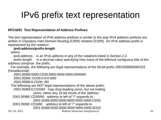 Oct 19, 2015 Roberto Innocente inno@sissa.it 16
IPv6 prefix text representation
RFC4291 Text Representation of Address Prefixes
The text representation of IPv6 address prefixes is similar to the way IPv4 address prefixes are
written in Classless Inter-Domain Routing (CIDR) notation [CIDR]. An IPv6 address prefix is
represented by the notation:
ipv6-address/prefix-length
where
ipv6-address is an IPv6 address in any of the notations listed in Section 2.2.
prefix-length is a decimal value specifying how many of the leftmost contiguous bits of the
address comprise the prefix.
For example, the following are legal representations of the 60-bit prefix 20010DB80000CD3
(hexadecimal):
2001:0DB8:0000:CD30:0000:0000:0000:0000/60
2001:0DB8::CD30:0:0:0:0/60
2001:0DB8:0:CD30::/60
The following are NOT legal representations of the above prefix:
2001:0DB8:0:CD3/60 may drop leading zeros, but not trailing
zeros, within any 16-bit chunk of the address
2001:0DB8::CD30/60 address to left of "/" expands to
2001:0DB8:0000:0000:0000:0000:0000:CD30
2001:0DB8::CD3/60 address to left of "/" expands to
2001:0DB8:0000:0000:0000:0000:0000:0CD3
 