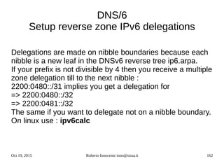 Oct 19, 2015 Roberto Innocente inno@sissa.it 162
DNS/6
Setup reverse zone IPv6 delegations
Delegations are made on nibble boundaries because each
nibble is a new leaf in the DNSv6 reverse tree ip6.arpa.
If your prefix is not divisible by 4 then you receive a multiple
zone delegation till to the next nibble :
2200:0480::/31 implies you get a delegation for
=> 2200:0480::/32
=> 2200:0481::/32
The same if you want to delegate not on a nibble boundary.
On linux use : ipv6calc
 