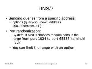 Oct 19, 2015 Roberto Innocente inno@sissa.it 163
DNS/7
● Sending queries from a specific address:
– options {query-source-v6 address
2001:db8:cafe:1::1;};
● Port randomization:
– By default bind 9 chooses random ports in the
range from port 1024 to port 65535(kaminski
hack)
– You can limit the range with an option
 