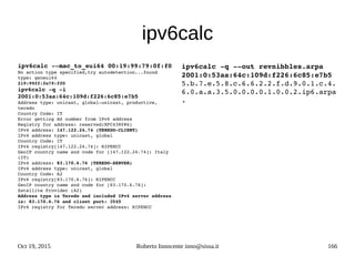 Oct 19, 2015 Roberto Innocente inno@sissa.it 166
ipv6calc
ipv6calc ­­mac_to_eui64 00:19:99:79:0f:f0
No action type specified,try autodetection...found 
type: geneui64
219:99ff:fe79:ff0
ipv6calc ­q ­i 
2001:0:53aa:64c:109d:f226:6c85:e7b5
Address type: unicast, global­unicast, productive, 
teredo
Country Code: IT
Error getting AS number from IPv6 address
Registry for address: reserved(RFC4380#6)
IPv4 address: 147.122.24.74 (TEREDO­CLIENT)
IPv4 address type: unicast, global
Country Code: IT
IPv4 registry[147.122.24.74]: RIPENCC
GeoIP country name and code for [147.122.24.74]: Italy 
(IT)
IPv4 address: 83.170.6.76 (TEREDO­SERVER)
IPv4 address type: unicast, global
Country Code: A2
IPv4 registry[83.170.6.76]: RIPENCC
GeoIP country name and code for [83.170.6.76]: 
Satellite Provider (A2)
Address type is Teredo and included IPv4 server address 
is: 83.170.6.76 and client port: 3545
IPv4 registry for Teredo server address: RIPENCC
ipv6calc ­q ­­out revnibbles.arpa 
2001:0:53aa:64c:109d:f226:6c85:e7b5
5.b.7.e.5.8.c.6.6.2.2.f.d.9.0.1.c.4.
6.0.a.a.3.5.0.0.0.0.1.0.0.2.ip6.arpa
.  
 