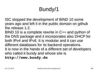 Oct 19, 2015 Roberto Innocente inno@sissa.it 168
Bundy/1
ISC stopped the development of BIND 10 some
years ago and left it in the public domain on github
the release 1.2.
BIND 10 is a complete rewrite in C++ and python of
the DNS package and it incorporates also DHCP for
both IPv4 and IPv6. It is modular and it can use
different databases for its backend operations.
It is now in the hands of a different set of developers
who called it bundy and whose site is
http://www.bundy.de
 