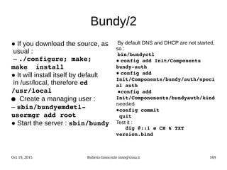 Oct 19, 2015 Roberto Innocente inno@sissa.it 169
Bundy/2
● If you download the source, as
usual :
– ./configure; make; 
make  install
● It will install itself by default
in /usr/local, therefore cd 
/usr/local
 ● Create a managing user :
– sbin/bundy­cmd­ctl­ 
usermgr add root
● Start the server : sbin/bundy
By default DNS and DHCP are not started,
so :
bin/bundyctl
● config add Init/Components 
bundy­ auth
● config add 
Init/Components/bundy/auth/speci
al auth
●config add  
Init/Componenents/bundy­auth/kind 
needed 
●config commit
 quit
Test it :
   dig @::1 ­c CH ­t TXT 
version.bind
 