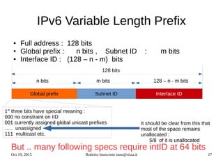 Oct 19, 2015 Roberto Innocente inno@sissa.it 17
IPv6 Variable Length Prefix
● Full address : 128 bits
● Global prefix : n bits , Subnet ID : m bits
● Interface ID : (128 – n - m) bits
But .. many following specs require intID at 64 bits
Subnet ID Interface ID
128 bits
Global prefix
n bits m bits 128 – n - m bits
1st
three bits have special meaning :
000 no constraint on IID
001 currently assigned global unicast prefixes
….. unassigned
111 multicast etc.
It should be clear from this that
most of the space remains
unallocated :
5/8 of it is unallocated
 