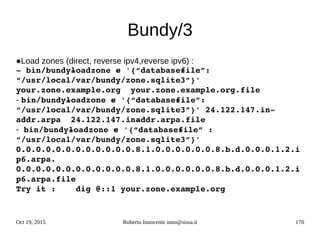 Oct 19, 2015 Roberto Innocente inno@sissa.it 170
Bundy/3
●Load zones (direct, reverse ipv4,reverse ipv6) :
­ bin/bundy­loadzone ­c '{“database­file”: 
“/usr/local/var/bundy/zone.sqlite3”}' 
your.zone.example.org  your.zone.example.org.file
- bin/bundy­loadzone ­c '{“database­file”:  
“/usr/local/var/bundy/zone.sqlite3”}' 24.122.147.in­
addr.arpa  24.122.147.in­addr.arpa.file
- bin/bundy­loadzone ­c '{“database­file” : 
“/usr/local/var/bundy/zone.sqlite3”}'  
0.0.0.0.0.0.0.0.0.0.0.0.8.1.0.0.0.0.0.0.8.b.d.0.0.0.1.2.i
p6.arpa. 
0.0.0.0.0.0.0.0.0.0.0.0.8.1.0.0.0.0.0.0.8.b.d.0.0.0.1.2.i
p6.arpa.file
Try it :    dig @::1 your.zone.example.org
 