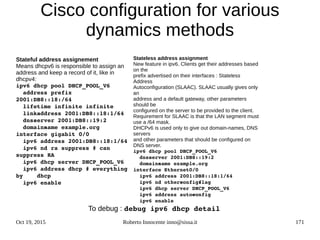 Oct 19, 2015 Roberto Innocente inno@sissa.it 171
Cisco configuration for various
dynamics methods
Stateful address assignement
Means dhcpv6 is responsible to assign an
address and keep a record of it, like in
dhcpv4:
ipv6 dhcp pool DHCP_POOL_V6
  address prefix 
2001:DB8::18:/64  
  lifetime infinite infinite
  link­address 2001:DB8::18:1/64
  dns­server 2001:DB8::19:2
  domain­name example.org
interface gigabit 0/0
  ipv6 address 2001:DB8::18:1/64
  ipv6 nd ra suppress # can 
suppress RA
  ipv6 dhcp server DHCP_POOL_V6
  ipv6 address dhcp # everything 
by    dhcp
  ipv6 enable 
Stateless address assignment
New feature in ipv6. Clients get their addresses based
on the
prefix advertised on their interfaces : Stateless
Address
Autoconfiguration (SLAAC). SLAAC usually gives only
an
address and a default gateway, other parameters
should be
configured on the server to be provided to the client.
Requirement for SLAAC is that the LAN segment must
use a /64 mask.
DHCPv6 is used only to give out domain-names, DNS
servers
and other parameters that should be configured on
DNS server.
ipv6 dhcp pool DHCP_POOL_V6  
  dns­server 2001:DB8::19:2
  domain­name example.org
interface Ethernet0/0
  ipv6 address 2001:DB8::18:1/64
  ipv6 nd other­config­flag
  ipv6 dhcp server DHCP_POOL_V6  
  ipv6 address auto­config
  ipv6 enable
To debug : debug ipv6 dhcp detail
 