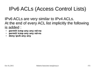 Oct 19, 2015 Roberto Innocente inno@sissa.it 172
IPv6 ACLs (Access Control Lists)
IPv6 ACLs are very similar to IPv4 ACLs.
At the end of every ACL list implicitly the following
is added :
● permit icmp any any nd-na
● permit icmp any any nd-ns
● deny ipv6 any any
 