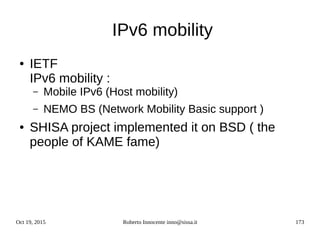 Oct 19, 2015 Roberto Innocente inno@sissa.it 173
IPv6 mobility
● IETF
IPv6 mobility :
– Mobile IPv6 (Host mobility)
– NEMO BS (Network Mobility Basic support )
● SHISA project implemented it on BSD ( the
people of KAME fame)
 