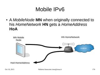 Oct 19, 2015 Roberto Innocente inno@sissa.it 174
Mobile IPv6
● A MobileNode MN when originally connected to
his HomeNetwork HN gets a HomeAddress
HoA
Provider net
MN Mobile
Node
HN HomeNetwork
HoA HomeAddress
 