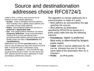 Oct 19, 2015 Roberto Innocente inno@sissa.it 178
Source and destinationation
addresses choice RFC6724/1
Unlike in IPv4, in IPv6 is very common for an
interface to have multiple addresses :
●
Scopes : it has a mandatory link local address
then normally it has a global unique address and
evenutally a local unique address
●
States : autoconfigured addresses can be in a
preferred or deprecated state
● Use : from global prefixes interfaces can derive
temporary addresses using a pseudorandom
interface ID to access the Internet and a
permanent public address derived using mEUI64.
Mobile nodes can have a HomeAddress and
CareOfAddress.
Applications use API like getaddrinfo() that
returns a list of addresses also with mixed IPv4 IPv6
addr. It would then pass a destination using
sendto() or connect() and normally the app
would go down the list in order. For this reason the
RFC requires the API to return addresses in order
according to preferences choosen.
The algorithm to choose addresses for a
communication is made of 2 parts:
● Best address as source(unless the app
specifies the source)
● Best address as destination
specified by RFC6724 as based on a
prefix policy table that has the following
columns:
●
Precedence higher is preferred.
Best entry is determined by longest
prefix match
● Label when 2 source addresses S1, S2
can be choosen but one S1 has the
same label of the destination then S1 is
choosen !
● Prefix an IPv6 prefix
 