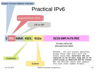 Oct 19, 2015 Roberto Innocente inno@sissa.it 18
Practical IPv6
Global Unicast Address Indicator
Region(AFRINIC,RIPE,..)
LIR or ISP
Customer
Subnet
2 001: 0db8: 4321: 012a: 0219:99ff:fe79:ff02
64 bits mEUI-64
Derived from MAC
RFC4291 : For all unicast addresses,
except those that start with the
binary value 000, Interface IDs are
required to be 64 bits long and to be
constructed in Modified EUI-64 format.
But see RFC7136 (2014) that updates
this with other common formats.
 