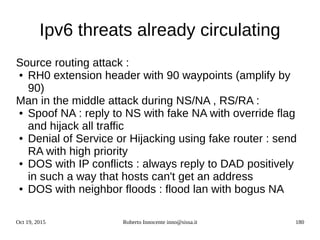 Oct 19, 2015 Roberto Innocente inno@sissa.it 180
Ipv6 threats already circulating
Source routing attack :
● RH0 extension header with 90 waypoints (amplify by
90)
Man in the middle attack during NS/NA , RS/RA :
● Spoof NA : reply to NS with fake NA with override flag
and hijack all traffic
● Denial of Service or Hijacking using fake router : send
RA with high priority
● DOS with IP conflicts : always reply to DAD positively
in such a way that hosts can't get an address
● DOS with neighbor floods : flood lan with bogus NA
 