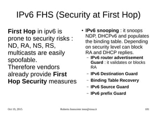 Oct 19, 2015 Roberto Innocente inno@sissa.it 181
IPv6 FHS (Security at First Hop)
First Hop in ipv6 is
prone to security risks :
ND, RA, NS, RS,
multicasts are easily
spoofable.
Therefore vendors
already provide First
Hop Security measures
● IPv6 snooping : it snoops
NDP, DHCPv6 and populates
the binding table. Depending
on security level can block
RA and DHCP replies.
– IPv6 router advertisement
Guard : it validates or blocks
RA
– IPv6 Destination Guard
– Binding Table Recovery
– IPv6 Source Guard
– IPv6 prefix Guard
 