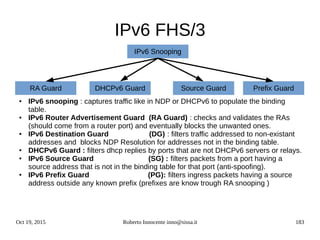 Oct 19, 2015 Roberto Innocente inno@sissa.it 183
IPv6 FHS/3
● IPv6 snooping : captures traffic like in NDP or DHCPv6 to populate the binding
table.
● IPv6 Router Advertisement Guard (RA Guard) : checks and validates the RAs
(should come from a router port) and eventually blocks the unwanted ones.
● IPv6 Destination Guard (DG) : filters traffic addressed to non-existant
addresses and blocks NDP Resolution for addresses not in the binding table.
● DHCPv6 Guard : filters dhcp replies by ports that are not DHCPv6 servers or relays.
● IPv6 Source Guard (SG) : filters packets from a port having a
source address that is not in the binding table for that port (anti-spoofing).
● IPv6 Prefix Guard (PG): filters ingress packets having a source
address outside any known prefix (prefixes are know trough RA snooping )
IPv6 Snooping
Prefix GuardSource GuardDHCPv6 GuardRA Guard
 