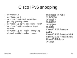 Oct 19, 2015 Roberto Innocente inno@sissa.it 185
Cisco IPv6 snooping
● dev>enable
● dev#config t
● dev(config)#ipv6 snooping 
policy policy­name
● dev(config­ipv6­snooping)#exit
● dev(config)#interface type 
number
● dev(config­if)#ipv6 snooping 
attach­policy policy­name
Introduced in IOS :
12.2(50)SY
15.0(1)SY
15.0(2)SE
15.1(2)SG
15.3(1)S
Cisco IOS XE Release
3.2SE
Cisco IOS XE Release 3.8S
Cisco IOS XE Release 3.9S
Cisco IOS Release
15.2(1)E
 