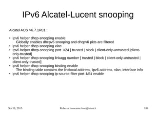 Oct 19, 2015 Roberto Innocente inno@sissa.it 186
IPv6 Alcatel-Lucent snooping
Alcatel AOS >6.7.1R01 :
● ipv6 helper dhcp-snooping enable
- Globally enables dhcpv6 snooping and dhcpv6 pkts are filtered
● ipv6 helper dhcp-snooping vlan
● Ipv6 helper dhcp-snooping port 1/24 [ trusted | block | client-only-untrusted |client-
only-trusted]
● ipv6 helper dhcp-snooping linkagg number [ trusted | block | client-only-untrusted |
client-only-trusted]
● ipv6 helper dhcp-snooping binding enable
- The binding table contains the linklocal address, ipv6 address, vlan, interface info
● ipv6 helper dhcp-snooping ip-source-filter port 1/64 enable
 