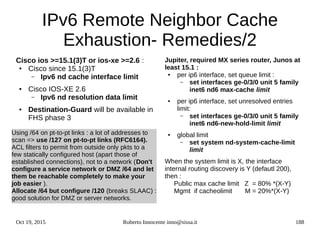 Oct 19, 2015 Roberto Innocente inno@sissa.it 188
IPv6 Remote Neighbor Cache
Exhaustion- Remedies/2
Cisco ios >=15.1(3)T or ios-xe >=2.6 :
● Cisco since 15.1(3)T
– Ipv6 nd cache interface limit
● Cisco IOS-XE 2.6
– Ipv6 nd resolution data limit
● Destination-Guard will be available in
FHS phase 3
Using /64 on pt-to-pt links : a lot of addresses to
scan => use /127 on pt-to-pt links (RFC6164).
ACL filters to permit from outside only pkts to a
few statically configured host (apart those of
established connections), not to a network (Don't
configure a service network or DMZ /64 and let
them be reachable completely to make your
job easier ).
Allocate /64 but configure /120 (breaks SLAAC) :
good solution for DMZ or server networks.
Jupiter, required MX series router, Junos at
least 15.1 :
● per ip6 interface, set queue limit :
– set interfaces ge-0/3/0 unit 5 family
inet6 nd6 max-cache limit
● per ip6 interface, set unresolved entries
limit:
– set interfaces ge-0/3/0 unit 5 family
inet6 nd6-new-hold-limit limit
● global limit
– set system nd-system-cache-limit
limit
When the system limit is X, the interface
internal routing discovery is Y (defautl 200),
then :
Public max cache limit Z = 80% *(X-Y)
Mgmt if cacheolimit M = 20%*(X-Y)
 