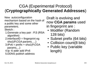Oct 19, 2015 Roberto Innocente inno@sissa.it 193
CGA (Experimental Protocol)
(Cryptographically Generated Addresses)
New autoconfiguration
mechanism based on the hash of
a public key and some other
parameters.
Sketch :
1.Generate a key pair : P,S (RSA
algorithm)
2.InterfaceID = fingerprint eg
sha1(P,CGA params, ...)
3.IPv6 = prefix + sha1(P,CGA
params,...)
4.Ip -6 addr add IPv6
5.DDNS publish address
Draft is evolving and
now CGA params used
in fingerprint are :
● Modifier (Random
128 bits)
● Subnet prefix (64 bits)
● Collision count(8 bits)
● Public key (variable
length)
 