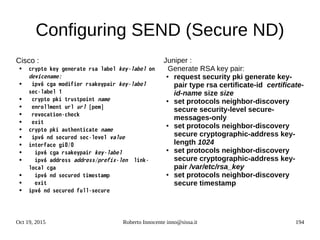 Oct 19, 2015 Roberto Innocente inno@sissa.it 194
Configuring SEND (Secure ND)
Cisco :
● crypto key generate rsa label key-label on
devicename:
● ipv6 cga modifier rsakeypair key-label
sec-label 1
● crypto pki trustpoint name
● enrollment url url [pem]
● revocation-check
● exit
● crypto pki authenticate name
● ipv6 nd secured sec-level value
● interface gi0/0
● ipv6 cga rsakeypair key-label
● ipv6 address address/prefix-len link-
local cga
● ipv6 nd secured timestamp
● exit
● ipv6 nd secured full-secure
Juniper :
Generate RSA key pair:
● request security pki generate key-
pair type rsa certificate-id certificate-
id-name size size
● set protocols neighbor-discovery
secure security-level secure-
messages-only
● set protocols neighbor-discovery
secure cryptographic-address key-
length 1024
● set protocols neighbor-discovery
secure cryptographic-address key-
pair /var/etc/rsa_key
● set protocols neighbor-discovery
secure timestamp
 