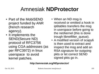 Oct 19, 2015 Roberto Innocente inno@sissa.it 195
Amnesiak NDProtector
● Part of the MobiSEND
project funded by ANR
(french research
agency).
● It implements the
SEND(Secure ND)
protocol of RFC3756
using CGA addresses (as
per RFC3972) in linux
userspace to avoid
kernel patches.
● When an ND msg is
received or emitted a hook in
ip6tables transfers the msg
in userspace before going to
the net/kernel (this is done
trough libnetfilter_queue).
● A modified version of scapy6
is then used to extract and
inspect the msg and add an
RSA signature for outgoing
pkts or let correct SEND
signed pkts go in.
http://amnesiak.org/NDprotector/
 