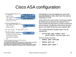 Oct 19, 2015 Roberto Innocente inno@sissa.it 197
Cisco ASA configuration
● interface gigabitethernet 0/0
– no shutdown
– nameif inside
– ipv6 enable
– ipv6 address 2001::db8:2:3::1/64
– security level 100
● interface gigabitethernet 0/1
– ipv6 address 2001:db8:2:2::2/64
– nameif outside
– security level 0
● ipv6 route outside ::0/0 2001:db8:2:2::1/64
● ipv6 router ospf 1 
– passive­interface default
– no passive­interface outside
– log­adjacency­changes
– redistribute connected
– exit
ASA can be configured to accept only mEUI64 addresses :
● ipv6 enforce­eui64 nameif
“As of ASA Version 9.0(1), all ACLs on the ASA are unified, which means that an
ACL supports a mix of both IPv4 and IPv6 entries in the same ACL.
In ASA Versions 9.0(1) and later, the ACLs are simply merged together and the
single, unified ACL is applied to the interface via the access-group command.”
ASA(Adaptive Security Appliance) works with
security levels (0-100). BGP with IPv6 still not
supported on ASA.
Level 100 is the most trusted, 0 the least trusted.
By default all connections are allowed from a
more trusted security level to a lower trusted one
and viceversa. Usually the internet has security
level 0, the DMZ 50 and the core network 100.
The routing extension header type 0 can be
matched by :
● policy­map type inspect ipv6 
– match header routing type eq 0
Common debug commands :
● debug ipv6 routing
● debug ipv6 nd
● debug ipv6 ospf ?
Interface is
given a Link local
Ipv6 address
Static route
OSPF
 