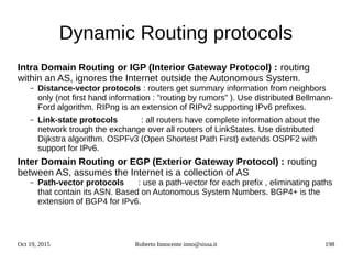 Oct 19, 2015 Roberto Innocente inno@sissa.it 198
Dynamic Routing protocols
Intra Domain Routing or IGP (Interior Gateway Protocol) : routing
within an AS, ignores the Internet outside the Autonomous System.
– Distance-vector protocols : routers get summary information from neighbors
only (not first hand information : ”routing by rumors” ). Use distributed Bellmann-
Ford algorithm. RIPng is an extension of RIPv2 supporting IPv6 prefixes.
– Link-state protocols : all routers have complete information about the
network trough the exchange over all routers of LinkStates. Use distributed
Dijkstra algorithm. OSPFv3 (Open Shortest Path First) extends OSPF2 with
support for IPv6.
Inter Domain Routing or EGP (Exterior Gateway Protocol) : routing
between AS, assumes the Internet is a collection of AS
– Path-vector protocols : use a path-vector for each prefix , eliminating paths
that contain its ASN. Based on Autonomous System Numbers. BGP4+ is the
extension of BGP4 for IPv6.
 