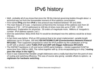 Oct 19, 2015 Roberto Innocente inno@sissa.it 2
IPv6 history
● Well , probably all of you know that since the '90 the Internet governing bodies thought about a
technical way out from the foreseeable moment of IPv4 address consumption.
● First named IPng and then IPv6 a new protocol was finalized between '94 and 2000.
● The main feature of it was ( impressive at that time) the increase of the address size from 32
bits(up to 2^32 ~ 10^10 addresses) to 128 bits (4 times more bits up to 2^128 ~ 10^40
addresses). Explanation for physicists : 30 orders of magnitude more, Millions of Avogadro's
number IPv4 address spaces ( sic! )
● Don't be astonished. Many think that if it would be developed now the address would be at least
256 bits.
● In fact there was before IPv6 an ISO protocol that to be smart implemented variable length
addresses (up to 20 bytes, 160 bits) ISO 8473/1998 CLNP (Connectionless Network Protocol
RFC1162). Their supporters proposed to solve the IPv4 problem by the substitution of IP by
CLNP with a solution called TUBA (TCP and UDP with Bigger Addresses RFC1437)
● The NSFNET backbone in US and some GARR parts( bologna – trieste) supported CLNP for
some time from 1990 to 1993. The nsfnet together with ip, ts-bo encapsulating ip in clnp (“routing
pass like ships in the night”).
● Soon it was realized that Variable Length Addresses were a really bad idea from the point of view
of routing and switching efficiency. This was of course also giving variable offsets to options : a
nightmare for hardware switching.
 