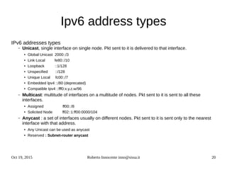 Oct 19, 2015 Roberto Innocente inno@sissa.it 20
Ipv6 address types
IPv6 addresses types
– Unicast, single interface on single node. Pkt sent to it is delivered to that interface.
● Global Unicast 2000::/3
● Link Local fe80::/10
● Loopback ::1/128
● Unspecified ::/128
● Unique Local fc00::/7
● Embedded Ipv4 ::/80 (deprecated)
● Compatible Ipv4 ::fff0:x.y.z.w/96
– Multicast: multitude of interfaces on a multitude of nodes. Pkt sent to it is sent to all these
interfaces.
● Assigned ff00::/8
● Solicited Node ff02::1:ff00:0000/104
– Anycast : a set of interfaces usually on different nodes. Pkt sent to it is sent only to the nearest
interface with that address.
● Any Unicast can be used as anycast
● Reserved : Subnet-router anycast
 