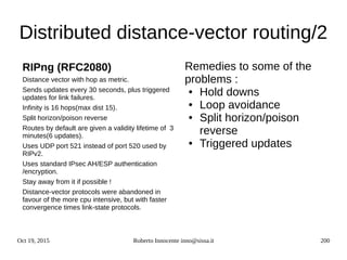 Oct 19, 2015 Roberto Innocente inno@sissa.it 200
Distributed distance-vector routing/2
Remedies to some of the
problems :
● Hold downs
● Loop avoidance
● Split horizon/poison
reverse
● Triggered updates
RIPng (RFC2080)
Distance vector with hop as metric.
Sends updates every 30 seconds, plus triggered
updates for link failures.
Infinity is 16 hops(max dist 15).
Split horizon/poison reverse
Routes by default are given a validity lifetime of 3
minutes(6 updates).
Uses UDP port 521 instead of port 520 used by
RIPv2.
Uses standard IPsec AH/ESP authentication
/encryption.
Stay away from it if possible !
Distance-vector protocols were abandoned in
favour of the more cpu intensive, but with faster
convergence times link-state protocols.
 
