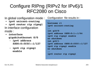 Oct 19, 2015 Roberto Innocente inno@sissa.it 203
Configure RIPng (RIPv2 for IPv6)/1
RFC2080 on Cisco
In global configuration mode :
● ipv6 unicast­routing
● ipv6 router rip ripng1
In interface configuration
mode :
● interface 
gigabitethernet 0/0
– ipv6 address 
fd00:0:ffff::1/127
– ipv6 rip ripng1 
enable
Configuration file results in :
..
hostname r1
ipv6 unicast­routing
..
int gi0/0
ipv6 address fd00:0:1::1/64
ipv6 rip ripng1 enable
no shutdown
int gi0/1
ipv6 address fd00:0:ffff::1/127
ipv6 rip ripng1 enable
no shutdown
..
ipv6 router rip ripng1
 