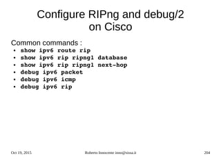 Oct 19, 2015 Roberto Innocente inno@sissa.it 204
Configure RIPng and debug/2
on Cisco
Common commands :
● show ipv6 route rip
● show ipv6 rip ripng1 database
● show ipv6 rip ripng1 next­hop
● debug ipv6 packet
● debug ipv6 icmp
● debug ipv6 rip
 
