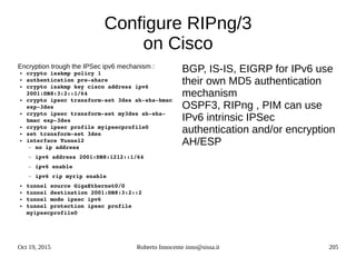 Oct 19, 2015 Roberto Innocente inno@sissa.it 205
Configure RIPng/3
on Cisco
Encryption trough the IPSec ipv6 mechanism :
● crypto isakmp policy 1
● authentication pre­share
● crypto isakmp key cisco address ipv6 
2001:DB8:3:2::1/64
● crypto ipsec transform­set 3des ah­sha­hmac 
esp­3des
● crypto ipsec transform­set my3des ah­sha­
hmac esp­3des
● crypto ipsec profile myipsecprofile0
● set transform­set 3des
● interface Tunnel2
– no ip address
– ipv6 address 2001:DB8:1212::1/64
– ipv6 enable
– ipv6 rip myrip enable
● tunnel source GigaEthernet0/0
● tunnel destination 2001:DB8:3:2::2
● tunnel mode ipsec ipv6
● tunnel protection ipsec profile 
myipsecprofile0
BGP, IS-IS, EIGRP for IPv6 use
their own MD5 authentication
mechanism
OSPF3, RIPng , PIM can use
IPv6 intrinsic IPSec
authentication and/or encryption
AH/ESP
 