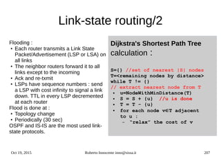 Oct 19, 2015 Roberto Innocente inno@sissa.it 207
Link-state routing/2
Dijkstra's Shortest Path Tree
calculation :
S={} //set of nearest |S| nodes
T=<remaining nodes by distance>
while T != {}
// extract nearest node from T
● u=NodeWithMinDistance(T)
● S = S + {u} //u is done
● T = T - {u}
● for each node vÎT adjacent
to u :
– “relax” the cost of v
Flooding :
● Each router transmits a Link State
Packet/Advertisement (LSP or LSA) on
all links
● The neighbor routers forward it to all
links except to the incoming
● Ack and re-txmit
● LSPs have sequence numbers : send
a LSP with cost infinity to signal a link
down. TTL in every LSP decremented
at each router
Flood is done at :
● Topology change
● Periodically (30 sec)
OSPF and IS-IS are the most used link-
state protocols.
 