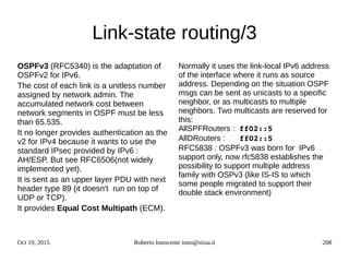 Oct 19, 2015 Roberto Innocente inno@sissa.it 208
Link-state routing/3
OSPFv3 (RFC5340) is the adaptation of
OSPFv2 for IPv6.
The cost of each link is a unitless number
assigned by network admin. The
accumulated network cost between
network segments in OSPF must be less
than 65.535.
It no longer provides authentication as the
v2 for IPv4 because it wants to use the
standard IPsec provided by IPv6 :
AH/ESP. But see RFC6506(not widely
implemented yet).
It is sent as an upper layer PDU with next
header type 89 (it doesn't run on top of
UDP or TCP).
It provides Equal Cost Multipath (ECM).
Normally it uses the link-local IPv6 address
of the interface where it runs as source
address. Depending on the situation OSPF
msgs can be sent as unicasts to a specific
neighbor, or as multicasts to multiple
neighbors. Two multicasts are reserved for
this:
AllSPFRouters : ff02::5
AllDRouters :   ff02::5
RFC5838 : OSPFv3 was born for IPv6
support only, now rfc5838 establishes the
possibility to support multiple address
family with OSPv3 (like IS-IS to which
some people migrated to support their
double stack environment)
 